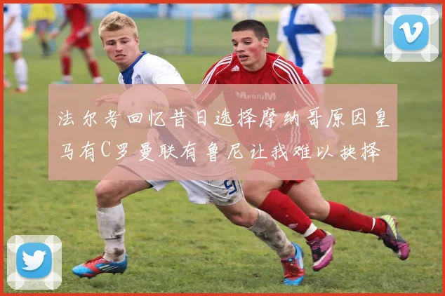 法尔考回忆昔日选择摩纳哥原因皇马有C罗曼联有鲁尼让我难以抉择