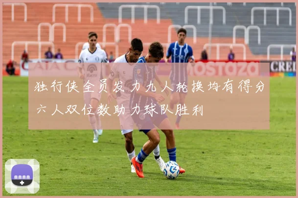 独行侠全员发力九人轮换均有得分六人双位数助力球队胜利