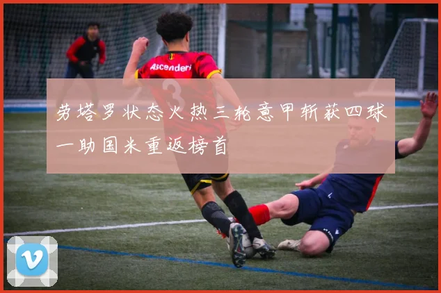 劳塔罗状态火热三轮意甲斩获四球一助国米重返榜首