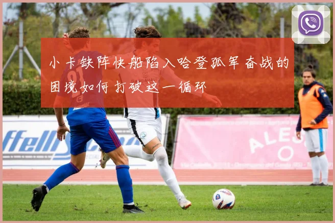 小卡缺阵快船陷入哈登孤军奋战的困境如何打破这一循环