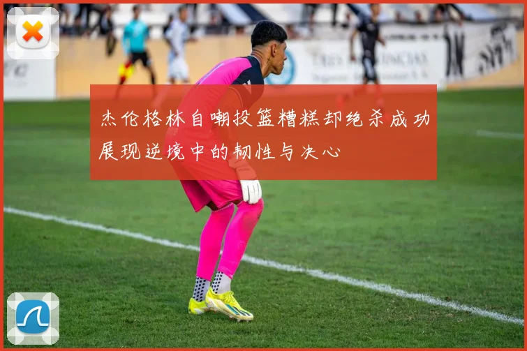 杰伦格林自嘲投篮糟糕却绝杀成功展现逆境中的韧性与决心