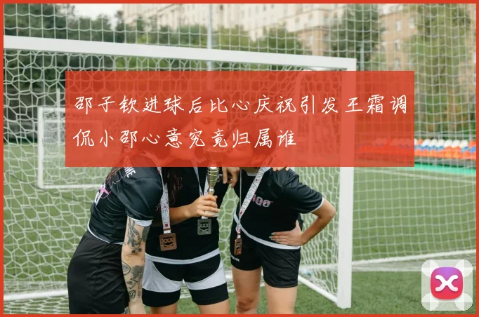 邵子钦进球后比心庆祝引发王霜调侃小邵心意究竟归属谁