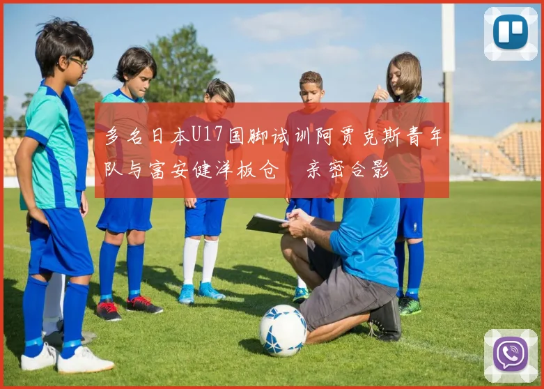 多名日本U17国脚试训阿贾克斯青年队与富安健洋板仓滉亲密合影