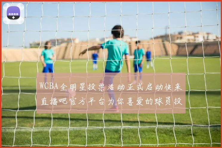 WCBA全明星投票活动正式启动快来直播吧官方平台为你喜爱的球员投票吧