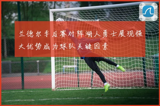 兰德尔季后赛对阵湖人勇士展现强大优势成为球队关键因素