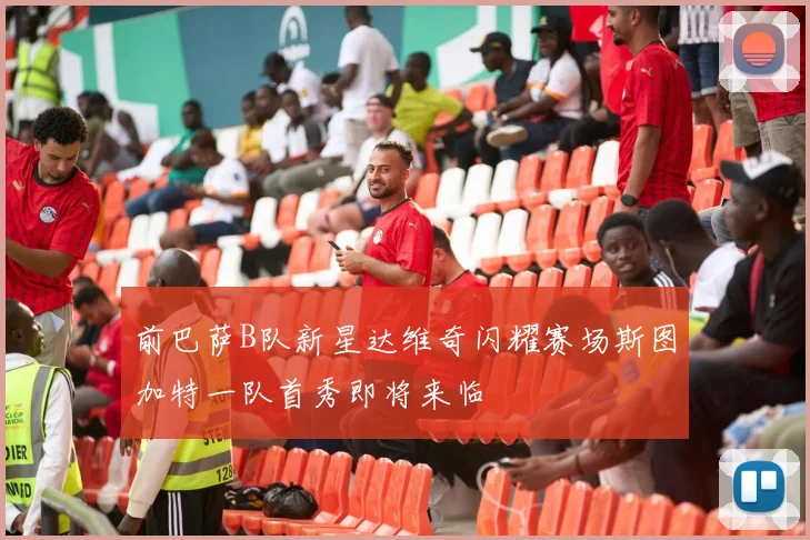 前巴萨B队新星达维奇闪耀赛场斯图加特一队首秀即将来临