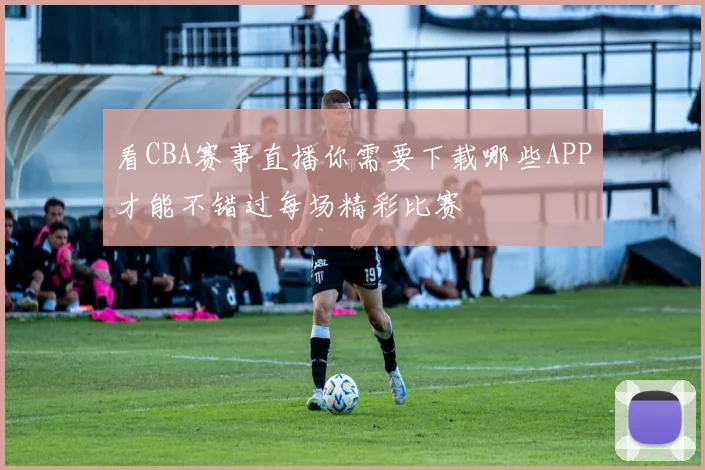 看CBA赛事直播你需要下载哪些APP才能不错过每场精彩比赛