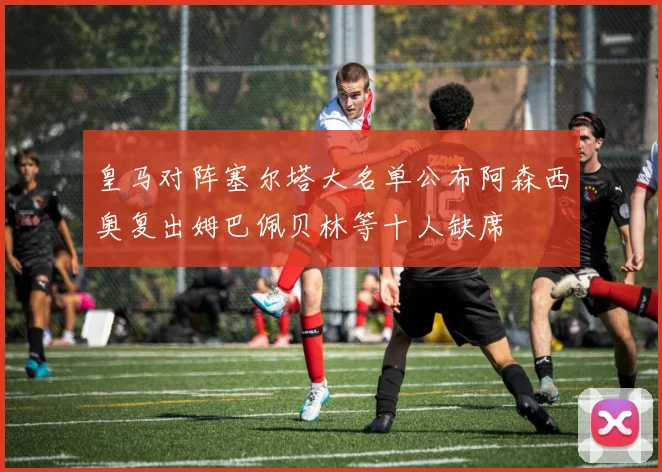 皇马对阵塞尔塔大名单公布阿森西奥复出姆巴佩贝林等十人缺席