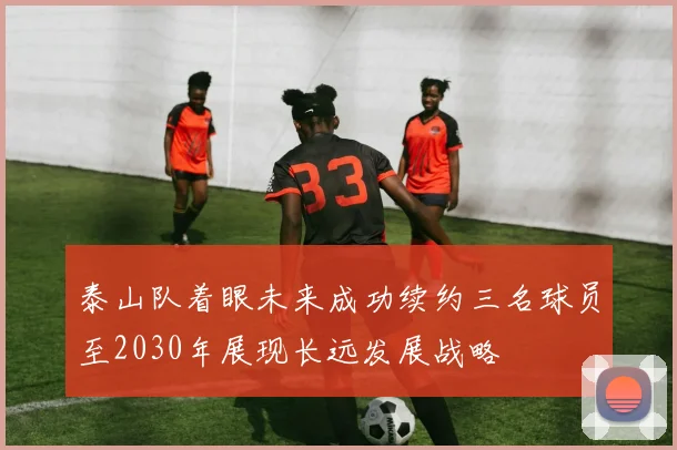 泰山队着眼未来成功续约三名球员至2030年展现长远发展战略