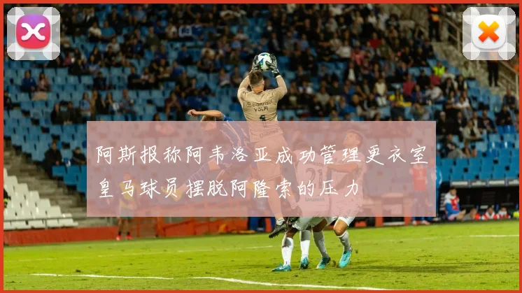 阿斯报称阿韦洛亚成功管理更衣室皇马球员摆脱阿隆索的压力