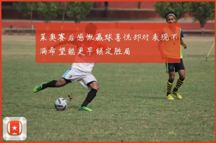 莱奥赛后感慨赢球喜悦却对表现不满希望能更早锁定胜局