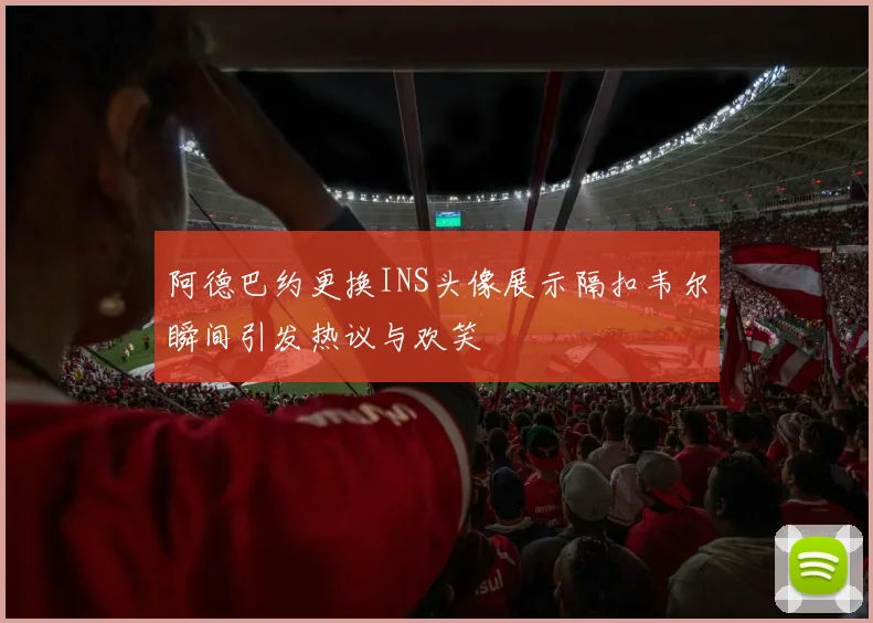 阿德巴约更换INS头像展示隔扣韦尔瞬间引发热议与欢笑