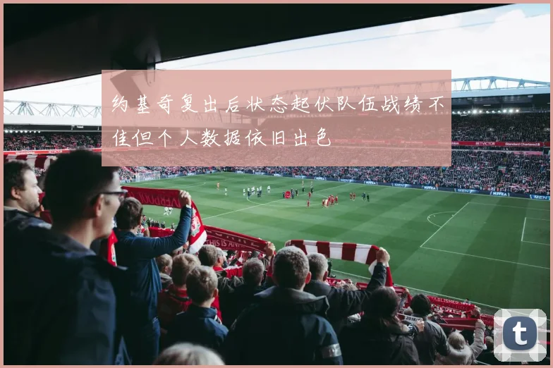 约基奇复出后状态起伏队伍战绩不佳但个人数据依旧出色