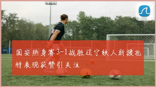 国安热身赛3-1战胜辽宁铁人新援孔特表现获赞引关注