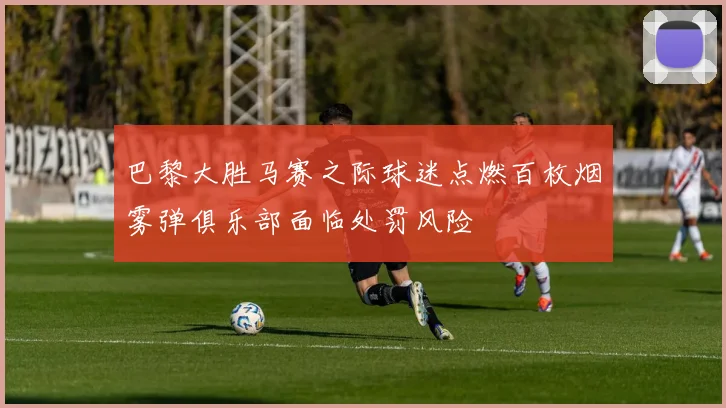 巴黎大胜马赛之际球迷点燃百枚烟雾弹俱乐部面临处罚风险