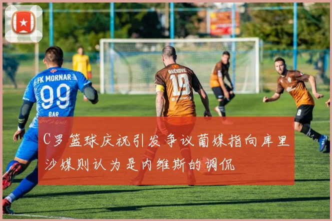 C罗篮球庆祝引发争议葡媒指向库里沙媒则认为是内维斯的调侃