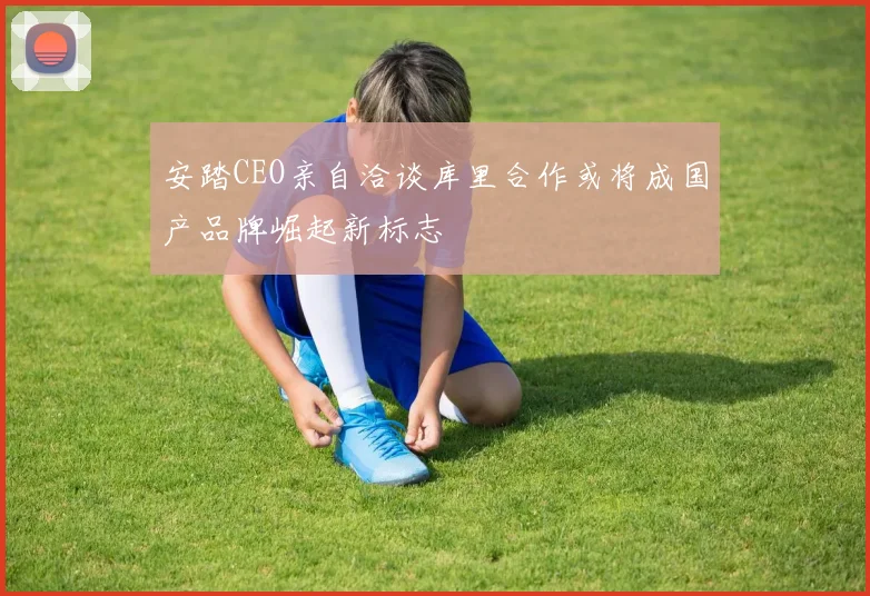 安踏CEO亲自洽谈库里合作或将成国产品牌崛起新标志