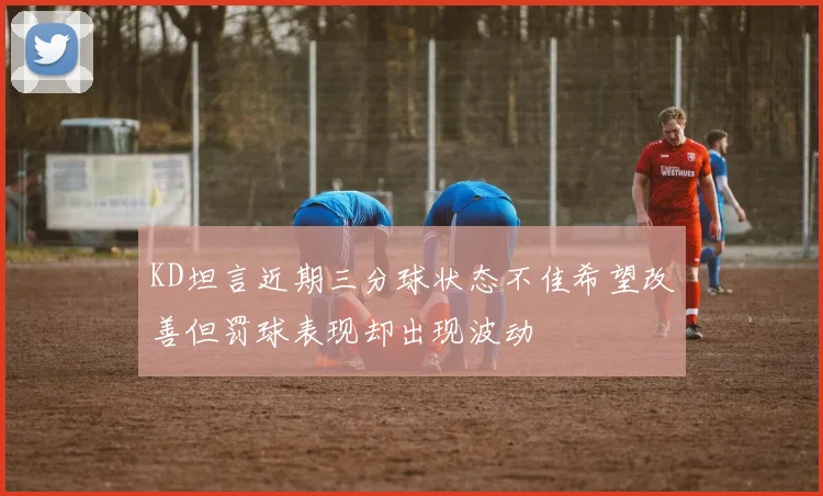 KD坦言近期三分球状态不佳希望改善但罚球表现却出现波动