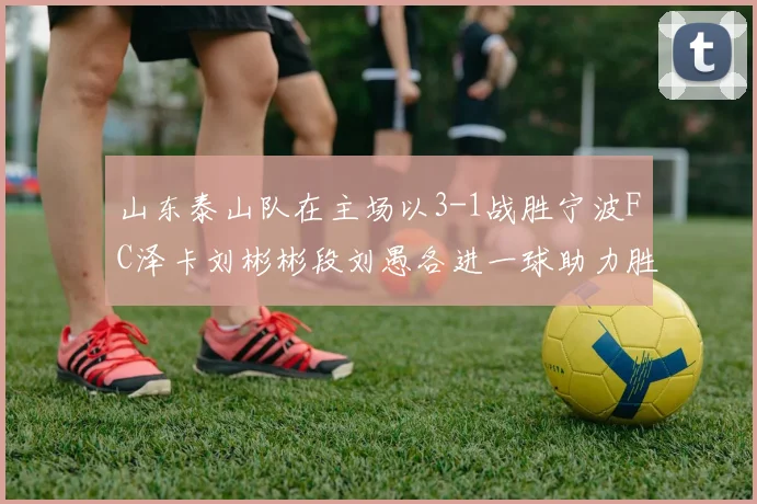 山东泰山队在主场以3-1战胜宁波FC泽卡刘彬彬段刘愚各进一球助力胜利