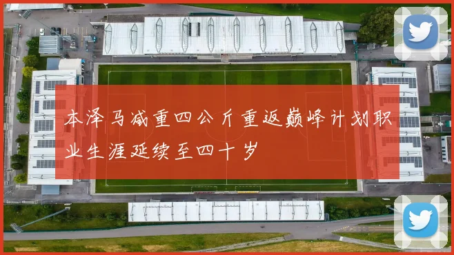 本泽马减重四公斤重返巅峰计划职业生涯延续至四十岁