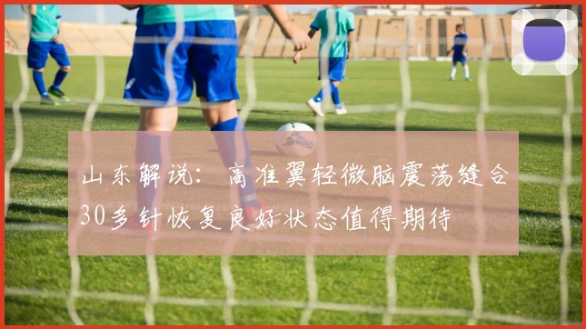 山东解说：高准翼轻微脑震荡缝合30多针恢复良好状态值得期待