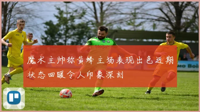 魔术主帅称黄蜂主场表现出色近期状态回暖令人印象深刻