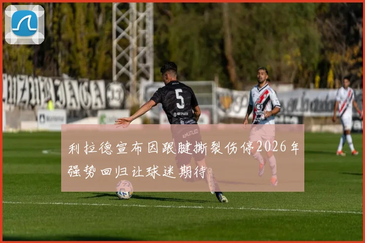 利拉德宣布因跟腱撕裂伤停2026年强势回归让球迷期待