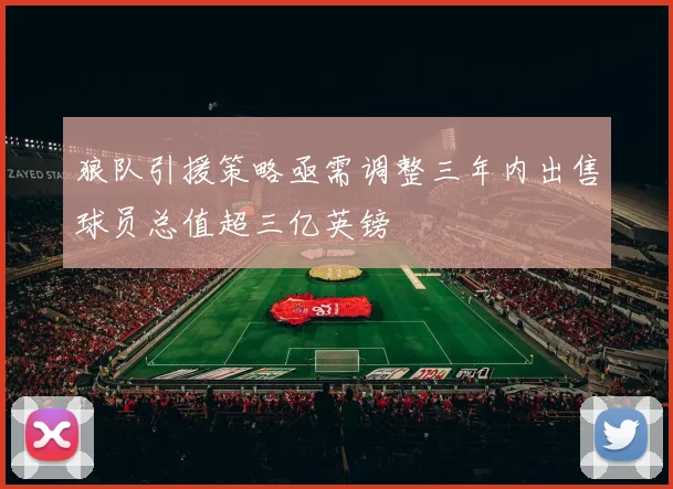 狼队引援策略亟需调整三年内出售球员总值超三亿英镑