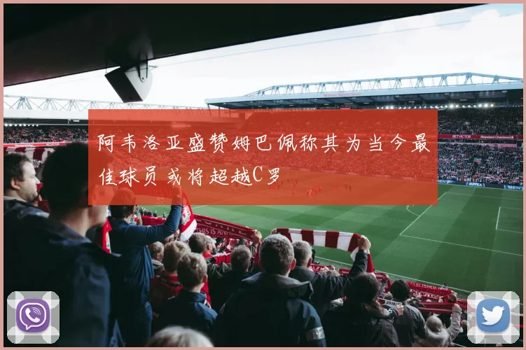 阿韦洛亚盛赞姆巴佩称其为当今最佳球员或将超越C罗