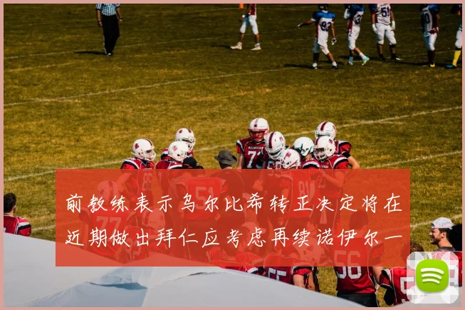 前教练表示乌尔比希转正决定将在近期做出拜仁应考虑再续诺伊尔一年合同