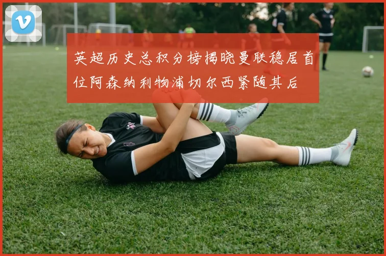 英超历史总积分榜揭晓曼联稳居首位阿森纳利物浦切尔西紧随其后